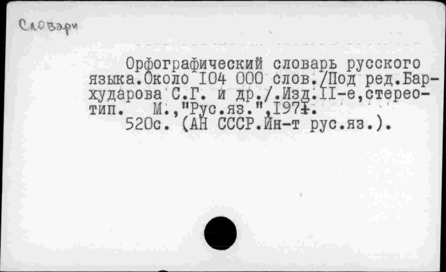 ﻿Орфографический словарь русского языка.Около 104 000 слов./Под ред.Бар хударова С.Г. и др./.Изд.П-е,стереотип. М.эпРус.яз.”,1975.
520с. (АН СССР.Ин-т рус.яз.).